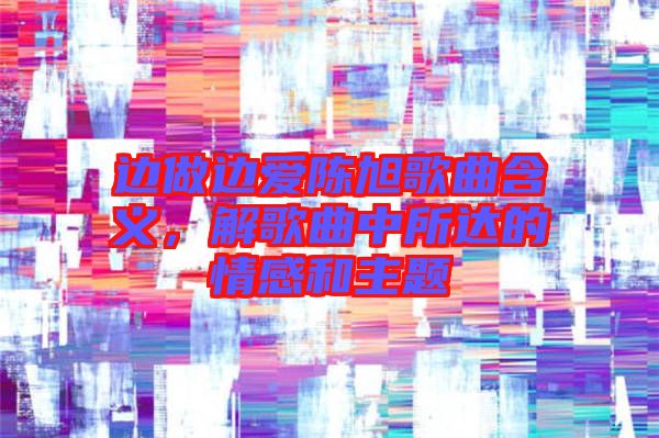 邊做邊愛陳旭歌曲含義，解歌曲中所達(dá)的情感和主題