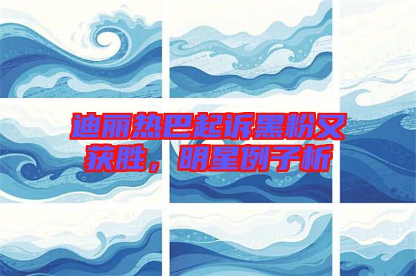 迪麗熱巴起訴黑粉又獲勝，明星例子析