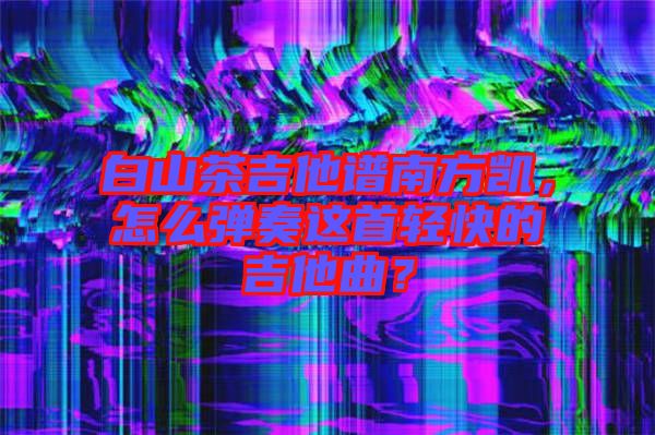 白山茶吉他譜南方凱，怎么彈奏這首輕快的吉他曲？