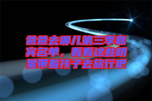 爸爸去哪兒第三季嘉賓名單，看看這些明星帶著孩子去旅行吧