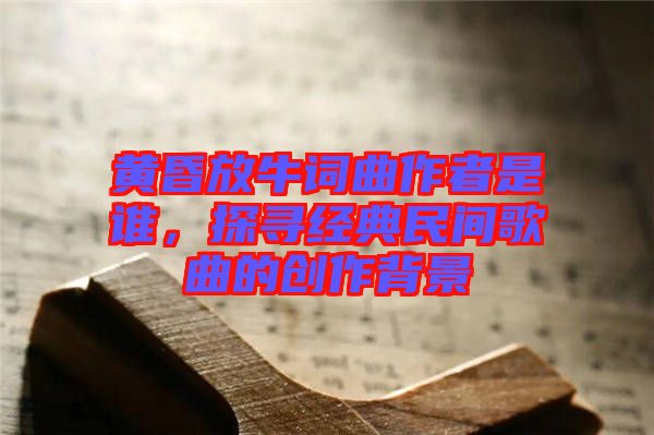 黃昏放牛詞曲作者是誰，探尋經(jīng)典民間歌曲的創(chuàng)作背景