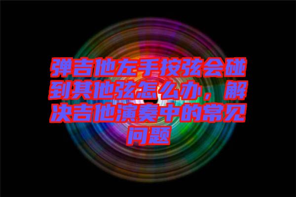 彈吉他左手按弦會碰到其他弦怎么辦，解決吉他演奏中的常見問題