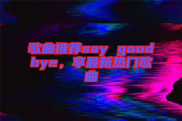 歌曲推薦say goodbye，享最新熱門歌曲