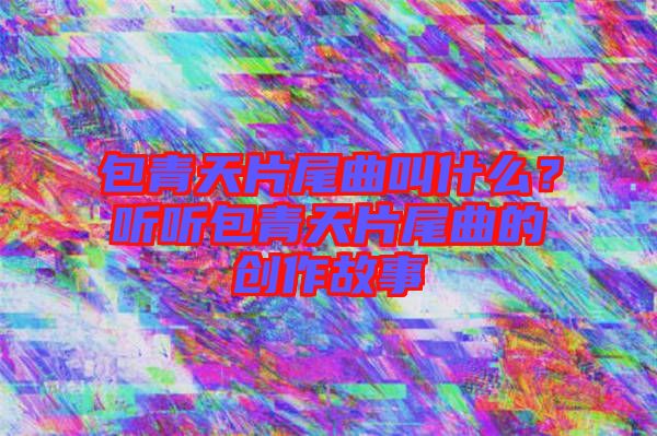 包青天片尾曲叫什么？聽聽包青天片尾曲的創(chuàng)作故事