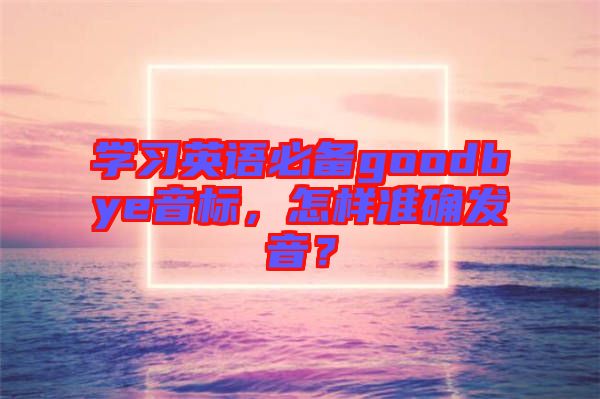 學(xué)習(xí)英語(yǔ)必備goodbye音標(biāo)，怎樣準(zhǔn)確發(fā)音？
