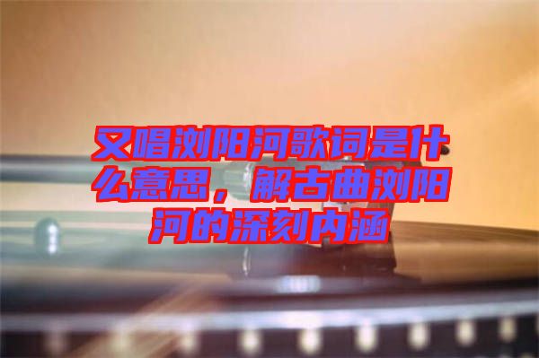 又唱瀏陽河歌詞是什么意思，解古曲瀏陽河的深刻內(nèi)涵
