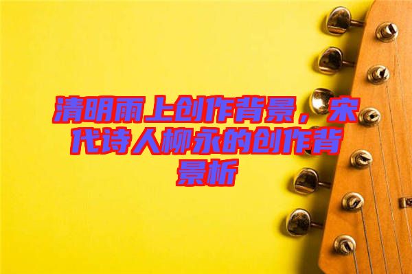 清明雨上創(chuàng)作背景，宋代詩人柳永的創(chuàng)作背景析