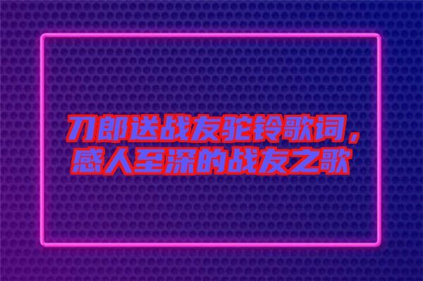 刀郎送戰(zhàn)友駝鈴歌詞，感人至深的戰(zhàn)友之歌