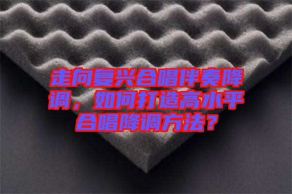 走向復(fù)興合唱伴奏降調(diào)，如何打造高水平合唱降調(diào)方法？