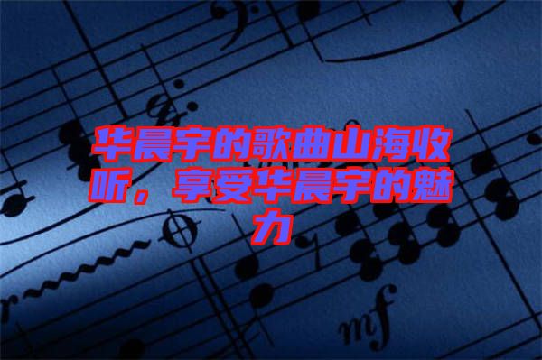 華晨宇的歌曲山海收聽，享受華晨宇的魅力