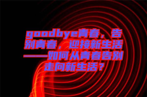 goodbye青春，告別青春，迎接新生活——如何從青春告別走向新生活？