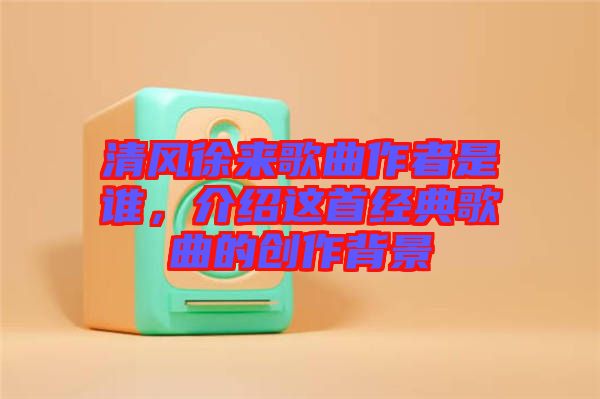 清風(fēng)徐來歌曲作者是誰，介紹這首經(jīng)典歌曲的創(chuàng)作背景