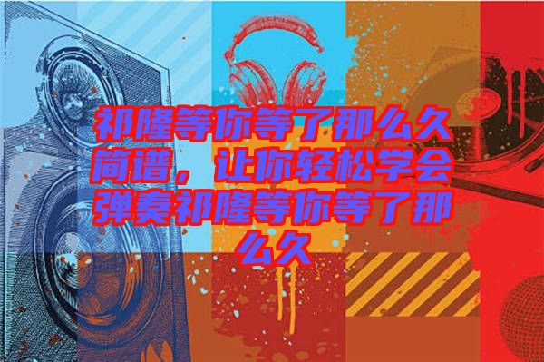 祁隆等你等了那么久簡(jiǎn)譜，讓你輕松學(xué)會(huì)彈奏祁隆等你等了那么久