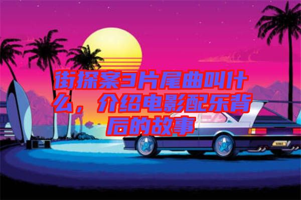 街探案3片尾曲叫什么，介紹電影配樂背后的故事