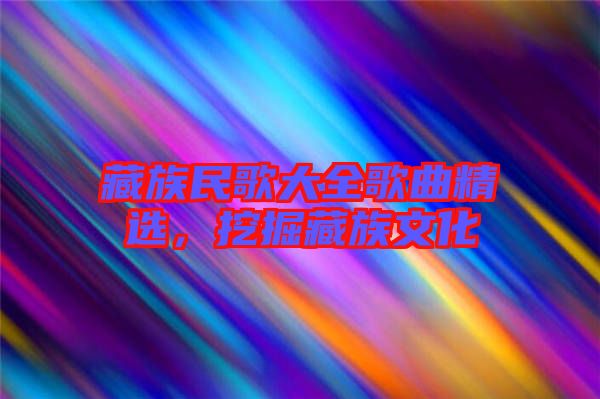 藏族民歌大全歌曲精選，挖掘藏族文化