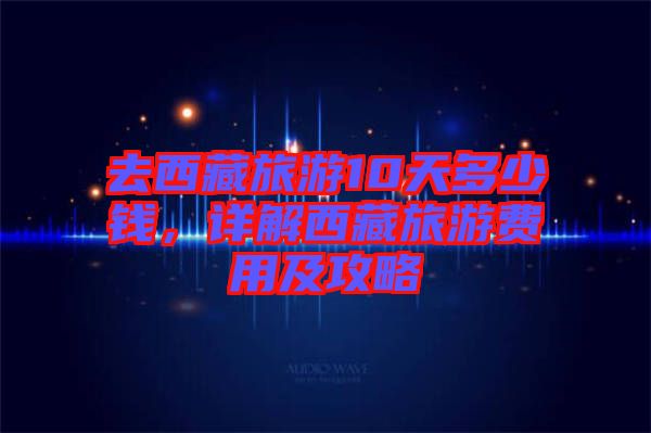 去西藏旅游10天多少錢(qián)，詳解西藏旅游費(fèi)用及攻略