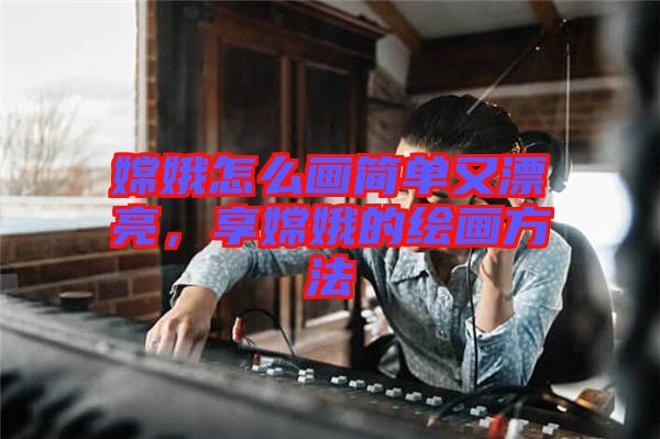 嫦娥怎么畫簡單又漂亮，享嫦娥的繪畫方法