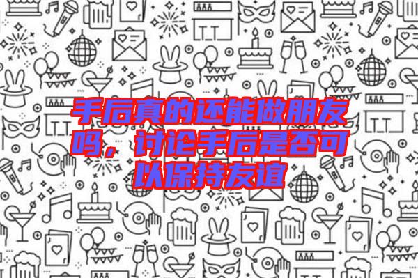 手后真的還能做朋友嗎，討論手后是否可以保持友誼