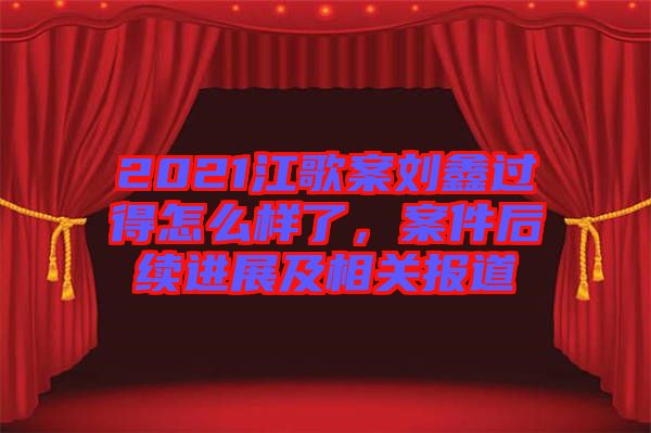 2021江歌案劉鑫過得怎么樣了，案件后續(xù)進(jìn)展及相關(guān)報道