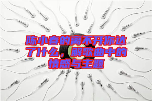 陳小春的離不開你達了什么，解歌曲中的情感與主題
