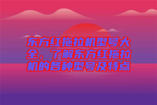 東方紅拖拉機型號大全，了解東方紅拖拉機的各種型號及特點