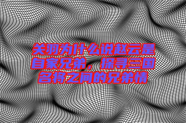 關(guān)羽為什么說(shuō)趙云是自家兄弟，探尋三國(guó)名將之間的兄弟情