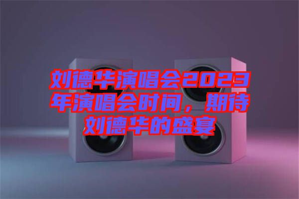 劉德華演唱會(huì)2023年演唱會(huì)時(shí)間，期待劉德華的盛宴