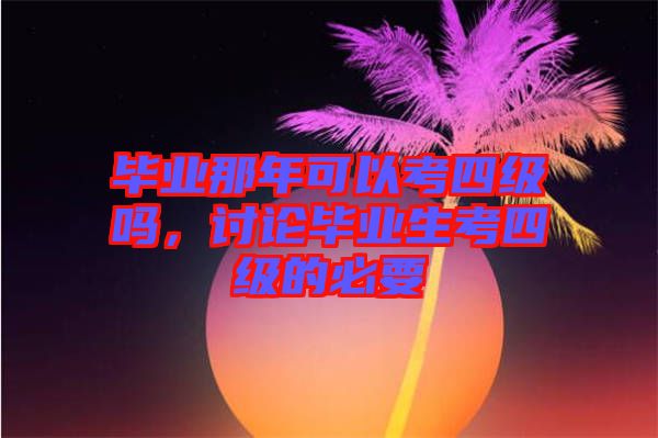 畢業(yè)那年可以考四級(jí)嗎，討論畢業(yè)生考四級(jí)的必要