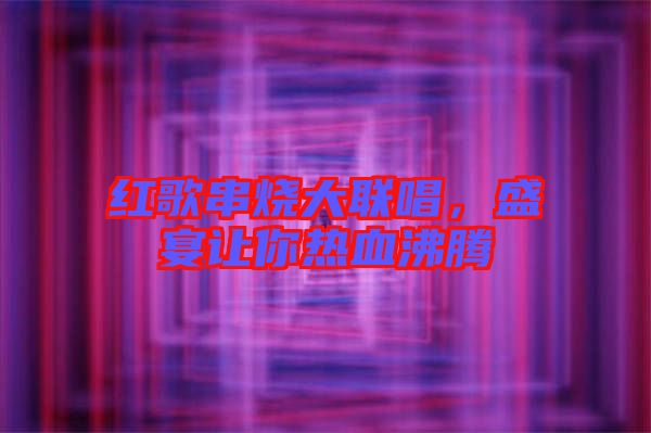 紅歌串燒大聯(lián)唱，盛宴讓你熱血沸騰