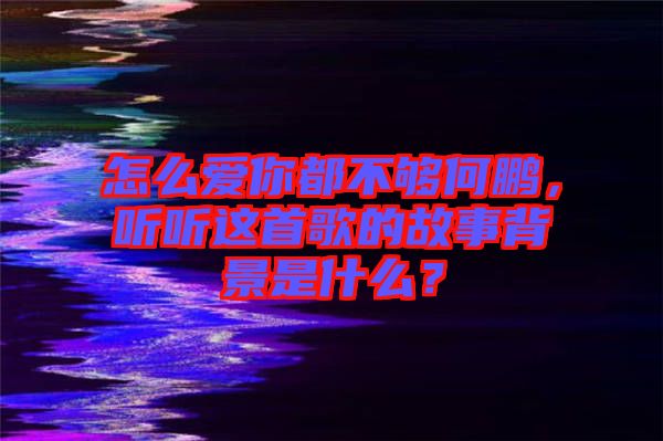怎么愛你都不夠何鵬，聽聽這首歌的故事背景是什么？