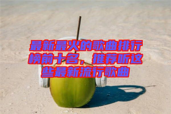 最新最火的歌曲排行榜前十名，推薦聽這些最新流行歌曲
