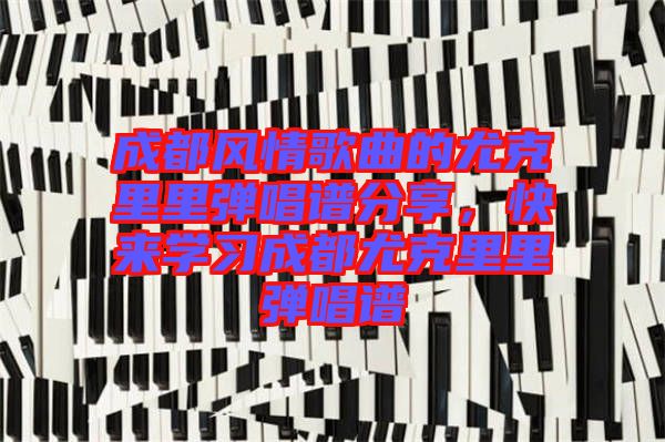 成都風(fēng)情歌曲的尤克里里彈唱譜分享，快來(lái)學(xué)習(xí)成都尤克里里彈唱譜