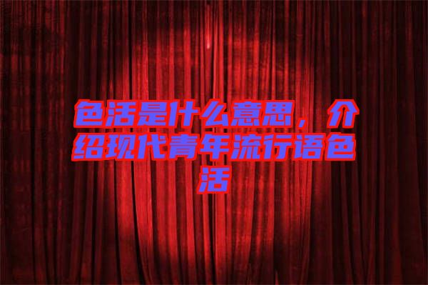 色活是什么意思，介紹現(xiàn)代青年流行語色活