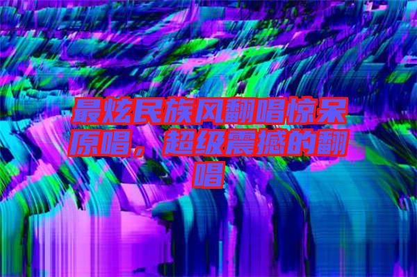 最炫民族風(fēng)翻唱驚呆原唱，超級震撼的翻唱