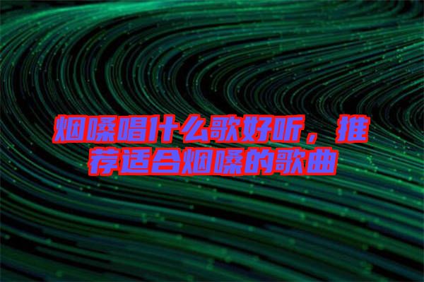 煙嗓唱什么歌好聽，推薦適合煙嗓的歌曲