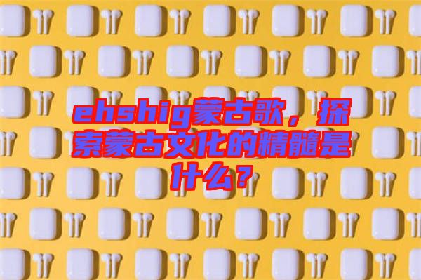 ehshig蒙古歌，探索蒙古文化的精髓是什么？