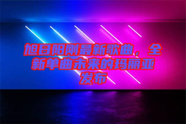 旭日陽剛最新歌曲，全新單曲未來的瑪麗亞發(fā)布