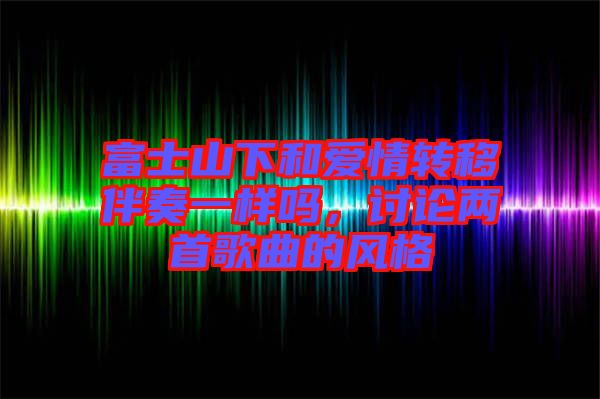 富士山下和愛情轉(zhuǎn)移伴奏一樣嗎，討論兩首歌曲的風(fēng)格