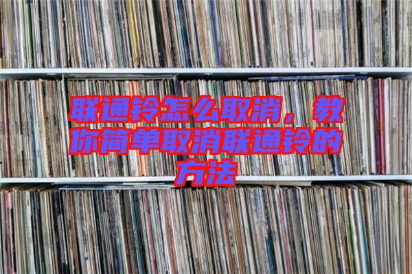 聯(lián)通鈴怎么取消，教你簡單取消聯(lián)通鈴的方法