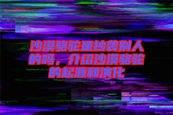 沙漠駱駝是抄襲別人的嗎，介紹沙漠駱駝的起源和演化