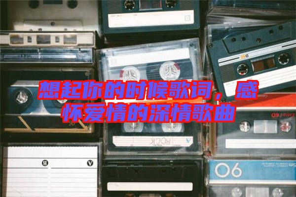 想起你的時(shí)候歌詞，感懷愛情的深情歌曲