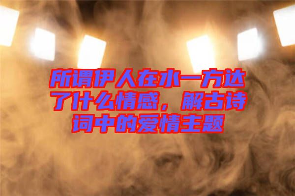 所謂伊人在水一方達了什么情感，解古詩詞中的愛情主題