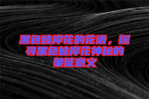 黑色彼岸花的花語(yǔ)，探尋黑色彼岸花神秘的象征意義