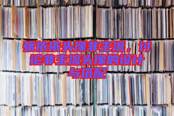 張依依頭像非主流，討論非主流頭像的設(shè)計(jì)與搭配