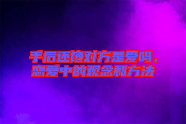 手后還饞對(duì)方是愛嗎，戀愛中的觀念和方法