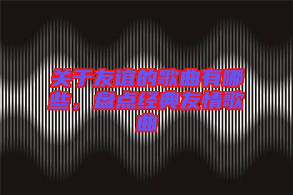 關(guān)于友誼的歌曲有哪些，盤點(diǎn)經(jīng)典友情歌曲