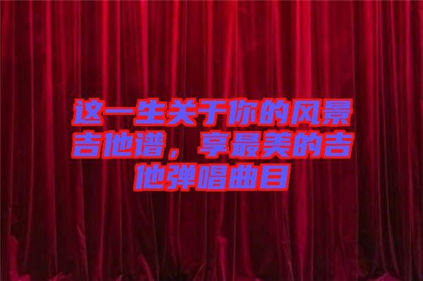 這一生關(guān)于你的風(fēng)景吉他譜，享最美的吉他彈唱曲目
