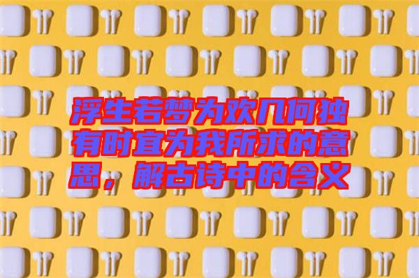 浮生若夢為歡幾何獨有時宜為我所求的意思，解古詩中的含義