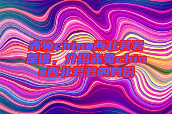 赤兔china西北君君是誰(shuí)，介紹赤兔china西北君君的身份