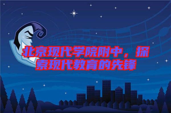 北京現(xiàn)代學(xué)院附中，探索現(xiàn)代教育的先鋒